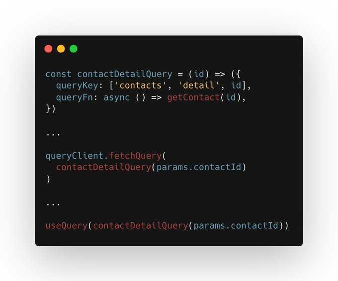 A code block with the following code in it const contactDetailQuery = (id) => ({ queryKey: ['contacts', 'detail', id], queryFn: async () => getContact(id),
}) ... queryClient.fetchQuery( contactDetailQuery(params.contactId)
) ... useQuery(contactDetailQuery(params.contactId))